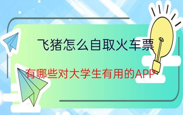 飞猪怎么自取火车票 有哪些对大学生有用的APP？